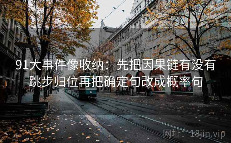 91大事件像收纳:先把因果链有没有跳步归位再把确定句改成概率句 91大事件像收纳:先把因果链有没有跳步归位再把确定句改成概率句