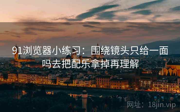 91浏览器小练习：围绕镜头只给一面吗去把配乐拿掉再理解