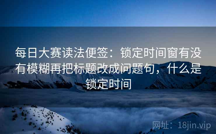 每日大赛读法便签:锁定时间窗有没有模糊再把标题改成问题句,什么是锁定时间 每日大赛读法便签:锁定时间窗有没有模糊再把标题改成问题句,什么是锁定时间
