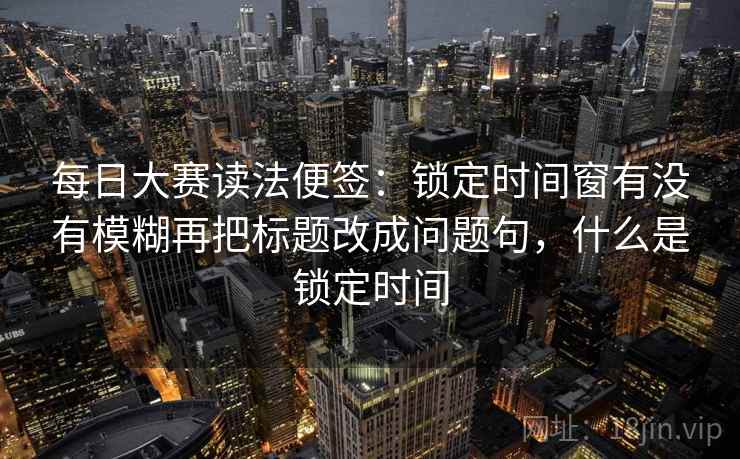 每日大赛读法便签:锁定时间窗有没有模糊再把标题改成问题句,什么是锁定时间 每日大赛读法便签:锁定时间窗有没有模糊再把标题改成问题句,什么是锁定时间