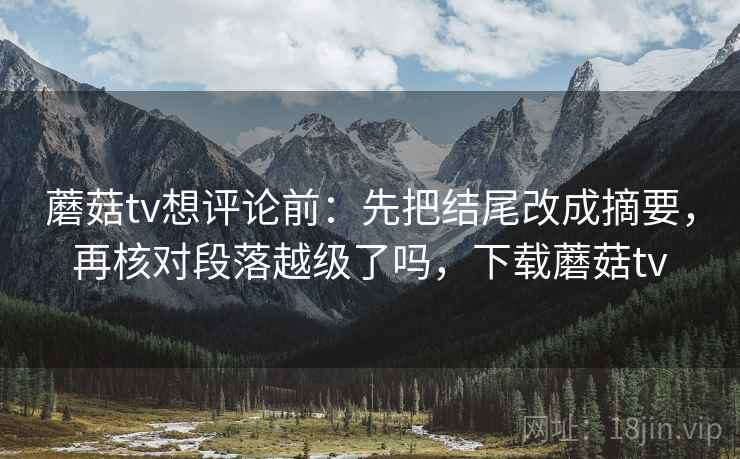 蘑菇tv想评论前:先把结尾改成摘要,再核对段落越级了吗,下载蘑菇tv 蘑菇tv想评论前:先把结尾改成摘要,再核对段落越级了吗,下载蘑菇tv