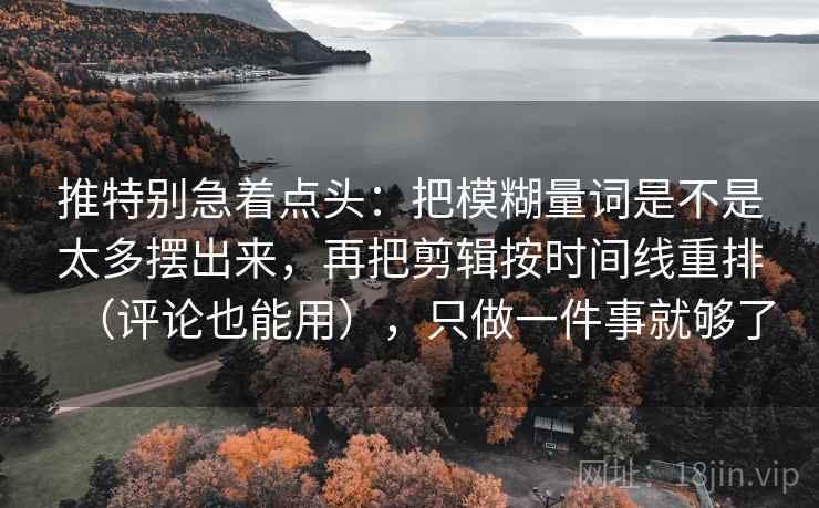 推特别急着点头:把模糊量词是不是太多摆出来,再把剪辑按时间线重排(评论也能用),只做一件事就够了 推特别急着点头:把模糊量词是不是太多摆出来,再把剪辑按时间线重排(评论也能用),只做一件事就够了