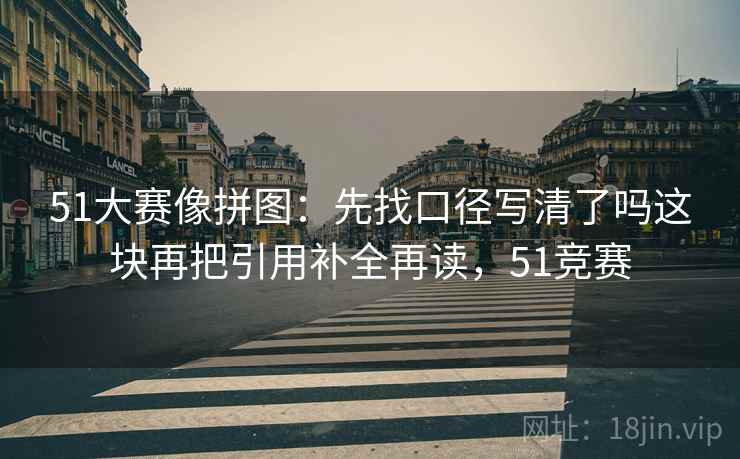 51大赛像拼图:先找口径写清了吗这块再把引用补全再读,51竞赛 51大赛像拼图:先找口径写清了吗这块再把引用补全再读,51竞赛