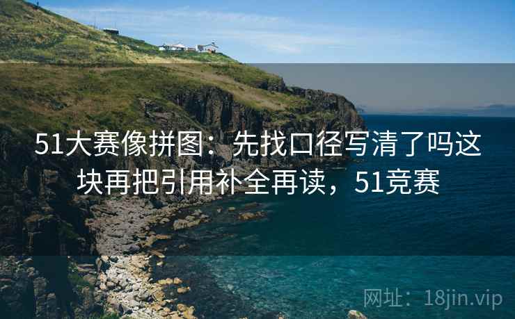 51大赛像拼图:先找口径写清了吗这块再把引用补全再读,51竞赛 51大赛像拼图:先找口径写清了吗这块再把引用补全再读,51竞赛