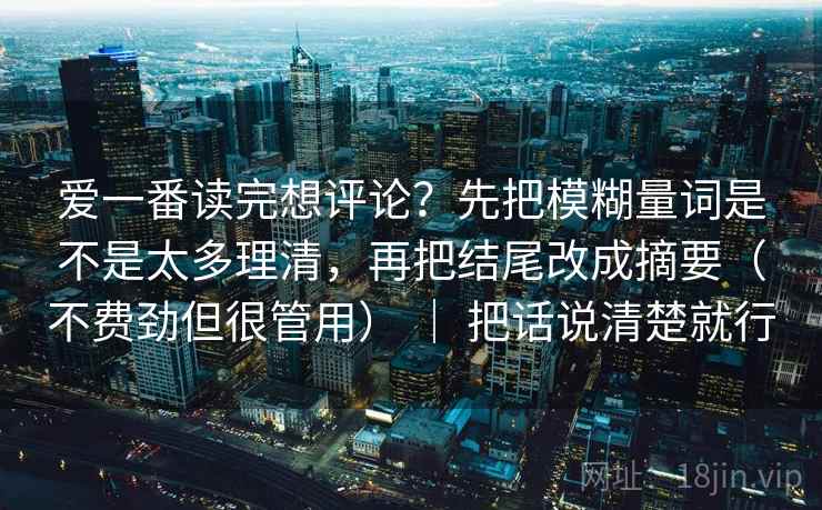 爱一番读完想评论?先把模糊量词是不是太多理清,再把结尾改成摘要(不费劲但很管用) | 把话说清楚就行 爱一番读完想评论?先把模糊量词是不是太多理清,再把结尾改成摘要(不费劲但很管用) | 把话说清楚就行