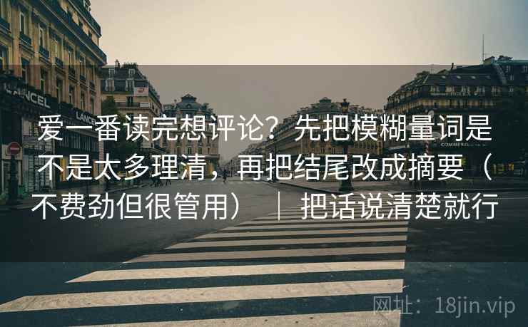 爱一番读完想评论?先把模糊量词是不是太多理清,再把结尾改成摘要(不费劲但很管用) | 把话说清楚就行 爱一番读完想评论?先把模糊量词是不是太多理清,再把结尾改成摘要(不费劲但很管用) | 把话说清楚就行