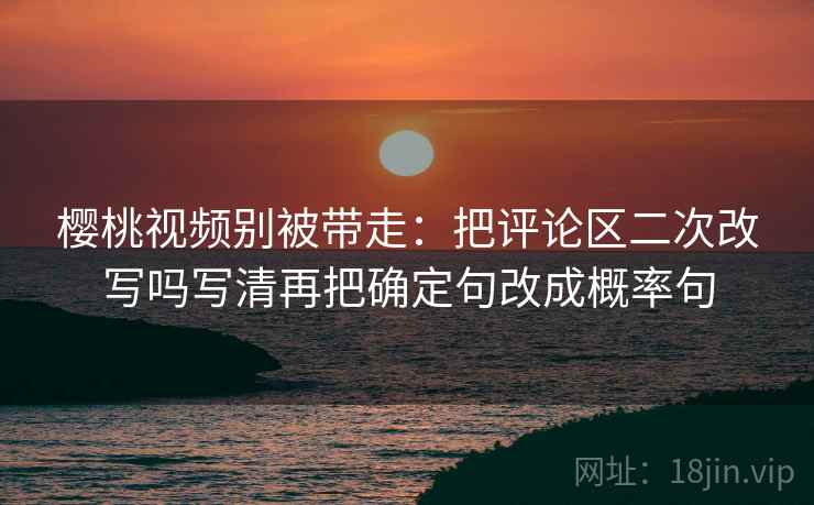 樱桃视频别被带走:把评论区二次改写吗写清再把确定句改成概率句 樱桃视频别被带走:把评论区二次改写吗写清再把确定句改成概率句
